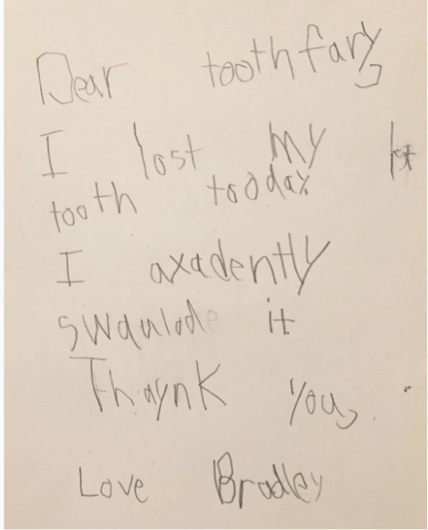 "Dear tooth fairy, I lost my 1st tooth today. I accidentaly swallowed it. Thank you, Love Bradley"