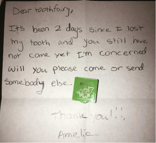 "Dear toothfairy, It's been 2 days since I lost my tooth and you still have not come yet. I'm concerned will you please come or send somebody else. Thank you!!! Amelie"